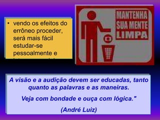 • vendo os efeitos do
  errôneo proceder,
  será mais fácil
  estudar-se
  pessoalmente e
  lutar por corrigir-se.


A visão e a audição devem ser educadas, tanto
      quanto as palavras e as maneiras.
     Veja com bondade e ouça com lógica."
                     (André Luiz)
 