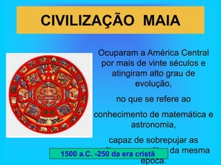 CIVILIZAÇÃO MAIA

           Ocuparam a América Central
           por mais de vinte séculos e
              atingiram alto grau de
                     evolução,
                no que se refere ao
          conhecimento de matemática e
                  astronomia,
                capaz de sobrepujar as
             culturas européias da mesma
  1500 a.C. -250 da era cristã
                         época.
 