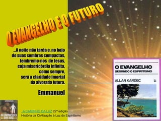 ...A noite não tarda e, no bojo
de suas sombras compactas,
      lembremo-nos de Jesus,
     cuja misericórdia infinita,
                  como sempre,
       será a claridade imortal
             da alvorada futura.

                 Emmanuel

      A CAMINHO DA LUZ 22ª edição
     História da Civilização à Luz do Espiritismo
 