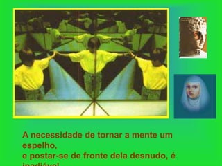 A necessidade de tornar a mente um
espelho,
e postar-se de fronte dela desnudo, é
 