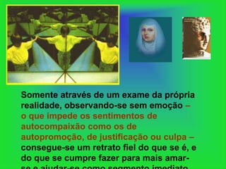 Somente através de um exame da própria
realidade, observando-se sem emoção –
o que impede os sentimentos de
autocompaixão como os de
autopromoção, de justificação ou culpa –
consegue-se um retrato fiel do que se é, e
do que se cumpre fazer para mais amar-
 