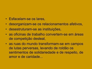 • Esfacelam-se os lares,
• desorganizam-se os relacionamentos afetivos,
• desestruturam-se as instituições,
• as oficinas de trabalho convertem-se em áreas
  de competição desleal,
• as ruas do mundo transformam-se em campos
  de lutas perversas, levando de roldão os
  sentimentos de solidariedade e de respeito, de
  amor e de caridade...
 