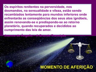 Os espíritos renitentes na perversidade, nos
desmandos, na sensualidade e vileza, estão sendo
recambiados lentamente para mundos inferiores onde
enfrentarão as conseqüências dos seus atos ignóbeis,
assim renovando-se e predispondo-se ao retorno
planetário, quando recuperados e decididos ao
cumprimento das leis de amor.
Joanna de Ângelis – A Grande Transição




                      MOMENTO DE AFERIÇÃO
 