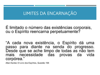 LIMITES DA ENCARNAÇÃO
É limitado o número das existências corporais,
ou o Espírito reencarna perpetuamente?
“A cada nova existência, o Espírito dá uma
passo para diante na senda do progresso.
Desde que se ache limpo de todas as não tem
mais necessidade das provas da vida
corpórea.”
Allan Kardec O Livro dos Espíritos, Questão 168
 