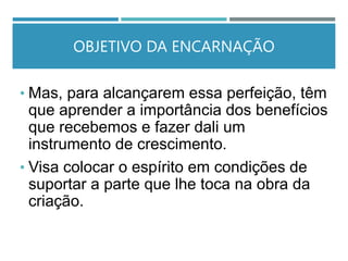OBJETIVO DA ENCARNAÇÃO
• Mas, para alcançarem essa perfeição, têm
que aprender a importância dos benefícios
que recebemos e fazer dali um
instrumento de crescimento.
• Visa colocar o espírito em condições de
suportar a parte que lhe toca na obra da
criação.
 
