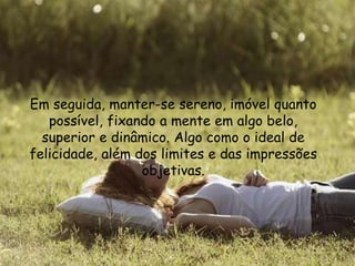 Em seguida, manter-se sereno, imóvel quanto
possível, fixando a mente em algo belo,
superior e dinâmico. Algo como o ideal de
felicidade, além dos limites e das impressões
objetivas.
 