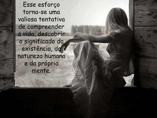 Esse esforço
torna-se uma
valiosa tentativa
de compreender
a vida, descobrir
o significado da
existência, da
natureza humana
e da própria
mente.
 