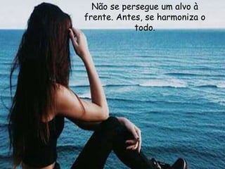 Não se persegue um alvo à
frente. Antes, se harmoniza o
todo.
 