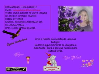 FORMATAÇÃO: LUZIA GABRIELE
EMAIL: luziagabriele@hotmail.com
TEXTO: LIVRO ALEGRIA DE VIVER JOANNA
DE ÂNGELIS DIVALDO FRANCO
FOTOS: INTERNET
MÚSICA: RICHARD CLAYDERMAN LES
FLEURS SAUVAGES
DATA : 18 DE MARÇO DE 2015
Repassesemmodificar
LuziaGabriele
Crie o hábito da meditação, após as
fadigas.
Reserve alguns minutos ao dia para a
meditação, para a paz que renova para
outras lutas.
 