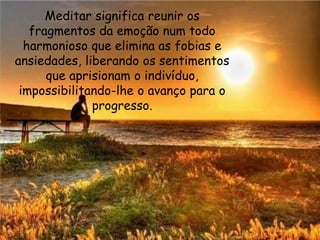 Meditar significa reunir os
fragmentos da emoção num todo
harmonioso que elimina as fobias e
ansiedades, liberando os sentimentos
que aprisionam o indivíduo,
impossibilitando-lhe o avanço para o
progresso.
 