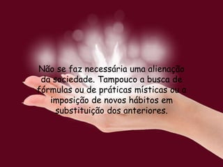 Não se faz necessária uma alienação
da sociedade. Tampouco a busca de
fórmulas ou de práticas místicas ou a
imposição de novos hábitos em
substituição dos anteriores.
 