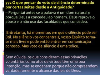  772 O que pensar do voto de silêncio determinado
  por certas seitas desde a Antiguidade?
 – Perguntai antes se a palavra é um dom natural e
  porque Deus a concedeu ao homem. Deus reprova o
  abuso e o não uso das faculdades que concedeu.

 Entretanto, há momentos em que o silêncio pode ser
  útil. No silêncio vos concentrais; vosso Espírito torna-
  se mais livre e pode então entrar em comunicação
  conosco. Mas voto de silêncio é uma tolice.

 Sem dúvida, os que consideram essas privações
  voluntárias como atos de virtude têm uma boa
  intenção, mas se enganam porque não compreendem
  verdadeiramente o alcance das leis de Deus.
 