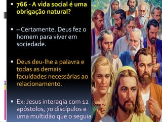  766 - A vida social é uma
  obrigação natural?

 – Certamente. Deus fez o
  homem para viver em
  sociedade.

 Deus deu-lhe a palavra e
  todas as demais
  faculdades necessárias ao
  relacionamento.

 Ex: Jesus interagia com 12
  apóstolos, 70 discípulos e
  uma multidão que o seguia..
 