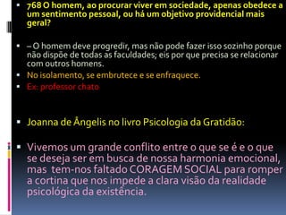  768 O homem, ao procurar viver em sociedade, apenas obedece a
  um sentimento pessoal, ou há um objetivo providencial mais
  geral?

 – O homem deve progredir, mas não pode fazer isso sozinho porque
  não dispõe de todas as faculdades; eis por que precisa se relacionar
  com outros homens.
 No isolamento, se embrutece e se enfraquece.
 Ex: professor chato



 Joanna de Ângelis no livro Psicologia da Gratidão:

 Vivemos um grande conflito entre o que se é e o que
  se deseja ser em busca de nossa harmonia emocional,
  mas tem-nos faltado CORAGEM SOCIAL para romper
  a cortina que nos impede a clara visão da realidade
  psicológica da existência.
 