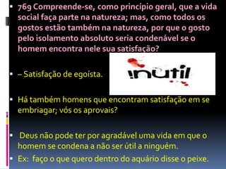  769 Compreende-se, como princípio geral, que a vida
  social faça parte na natureza; mas, como todos os
  gostos estão também na natureza, por que o gosto
  pelo isolamento absoluto seria condenável se o
  homem encontra nele sua satisfação?

 – Satisfação de egoísta.


 Há também homens que encontram satisfação em se
  embriagar; vós os aprovais?

 Deus não pode ter por agradável uma vida em que o
  homem se condena a não ser útil a ninguém.
 Ex: faço o que quero dentro do aquário disse o peixe.
 