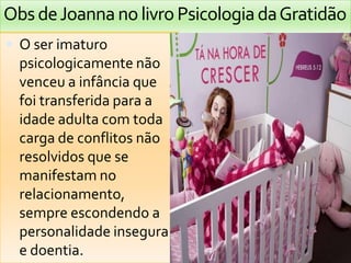 Obs de Joanna no livro Psicologia da Gratidão
 O ser imaturo
  psicologicamente não
  venceu a infância que
  foi transferida para a
  idade adulta com toda
  carga de conflitos não
  resolvidos que se
  manifestam no
  relacionamento,
  sempre escondendo a
  personalidade insegura
  e doentia.
 