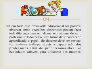 
 Com toda essa reviravolta educacional foi possível
  observar como aparelhos eletrônicos podem fazer
  toda diferença, mas sem de maneira alguma deixar o
  professor de lado, nessa nova forma de se conceber o
  aprendizado o papel do docente deve ser revisto,
  tornando-se indispensáveis a capacitação dos
  prof ess ore s af im de proporcionar - lhes as
  habilidades cabíveis para utilização dos mesmos.
 