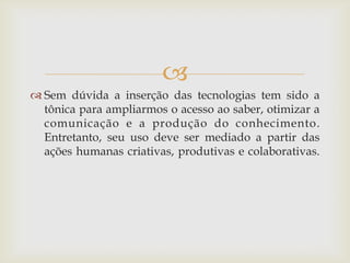 
 Sem dúvida a inserção das tecnologias tem sido a
  tônica para ampliarmos o acesso ao saber, otimizar a
  comunicação e a produção do conhecimento.
  Entretanto, seu uso deve ser mediado a partir das
  ações humanas criativas, produtivas e colaborativas.
 