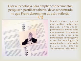 Usar a tecnologia para ampliar conhecimentos,
pesquisar, partilhar saberes, deve ser centrado
 no que Freire denominou de ação-reflexão.
                     
                              M e d i a do s p e l a s
                              multimídias poderemos
                              inovar, enriquecer,
                              problematizar nossas aulas,
                              mas se o nosso fazer não for
                              condizente com uma
                              metodologia investigativa,
                              o uso das tecnologias de
                              comunicação e informação
                              (TIC), será apenas
                              'instrumentalizador'.
 