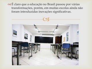  É claro que a educação no Brasil passou por várias
  transformações, porém, em muitas escolas ainda não
  foram introduzidas inovações significativas.

                        
 