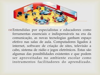 
 Entendidas por especialistas e educadores como
  ferramentas essenciais e indispensáveis na era da
  comunicação, as novas tecnologias ganham espaço
  efetivo nas salas de aula. Computadores ligados à
  internet, software de criação de sites, televisão a
  cabo, sistema de rádio e jogos eletrônicos. Estas são
  algumas das possibilidades existentes e que podem
  ser aproveitadas no ambiente escolar como
  instrumentos facilitadores do aprendizado .
 