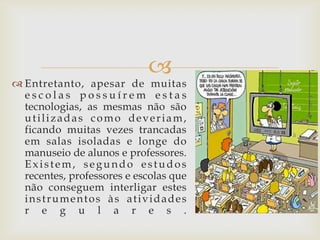 
 Entretanto, apesar de muitas
  escolas possuírem estas
  tecnologias, as mesmas não são
  utilizadas como deveriam,
  ficando muitas vezes trancadas
  em salas isoladas e longe do
  manuseio de alunos e professores.
  Existem, segundo estudos
  recentes, professores e escolas que
  não conseguem interligar estes
  instrumentos às atividades
  r e g u l a r e s .
 