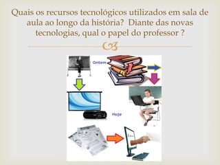 Quais os recursos tecnológicos utilizados em sala de
   aula ao longo da história? Diante das novas
      tecnologias, qual o papel do professor ?
                       
 