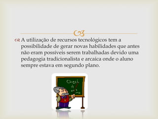 
 A utilização de recursos tecnológicos tem a
  possibilidade de gerar novas habilidades que antes
  não eram possíveis serem trabalhadas devido uma
  pedagogia tradicionalista e arcaica onde o aluno
  sempre estava em segundo plano.
 