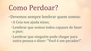 Como Perdoar?
•Devemos sempre lembrar quem somos:
•A Ceia nos ajuda nisso;
•Lembrar que somos todos capazes de fazer
o pior;
•Lembrar que ninguém pode chegar para
outra pessoa e dizer: “Você é um pecador!”.
 