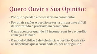 Quero Ouvir a Sua Opinião:
• Por que o perdão é necessário no casamento?
• Por quais razões o perdão se torna um assunto difícil
de ser tratado e praticado no casamento?
• O que acontece quando há incompreensão e o perdão
começa a falhar?
• O modelo bíblico é de tolerância e perdão. Quais são
os benefícios que o casal pode colher ao segui-lo?
 