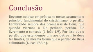 Conclusão
Devemos colocar em prática no nosso casamento o
princípio fundamental do cristianismo, o perdão.
Lembrando sempre das promessas de Deus, que
quando viermos a Ele pedindo perdão, Ele
livremente o concede (1 João 1.9). Por isso que o
perdão que estendemos uns aos outros não deve
ter limites, da mesma forma que o perdão de Deus
é ilimitado (Lucas 17.3-4).
 