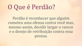 O Que é Perdão?
Perdão é reconhecer que alguém
cometeu uma ofensa contra você mas,
mesmo assim, decidir largar o rancor
e o desejo de retribuição contra essa
pessoa.
 