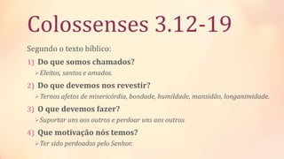 Colossenses 3.12-19
Segundo o texto bíblico:
1) Do que somos chamados?
Eleitos, santos e amados.
2) Do que devemos nos revestir?
Ternos afetos de misericórdia, bondade, humildade, mansidão, longanimidade.
3) O que devemos fazer?
Suportar uns aos outros e perdoar uns aos outros.
4) Que motivação nós temos?
Ter sido perdoados pelo Senhor.
 