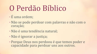 O Perdão Bíblico
• É uma ordem;
• Não se pode perdoar com palavras e não com o
coração;
• Não é uma tendência natural;
• Não é ignorar a justiça;
• Porque Deus nos perdoou é que temos poder e
capacidade para perdoar uns aos outros.
 
