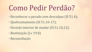 Como Pedir Perdão?
• Reconhecer o pecado sem desculpas (Sl 51.4);
• Quebrantamento (Sl 51.16-17);
• Decisão interior de mudar (Sl 51.10,12);
• Restituição (Lc 19.8)
• Reconciliação
 