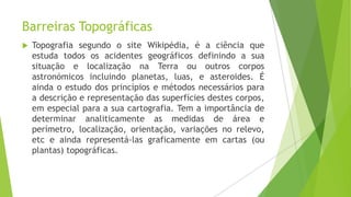 Barreiras Topográficas


Topografia segundo o site Wikipédia, é a ciência que
estuda todos os acidentes geográficos definindo a sua
situação e localização na Terra ou outros corpos
astronómicos incluindo planetas, luas, e asteroides. É
ainda o estudo dos princípios e métodos necessários para
a descrição e representação das superfícies destes corpos,
em especial para a sua cartografia. Tem a importância de
determinar analiticamente as medidas de área e
perímetro, localização, orientação, variações no relevo,
etc e ainda representá-las graficamente em cartas (ou
plantas) topográficas.

 