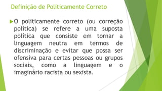 Definição de Politicamente Correto
O

politicamente correto (ou correção
política) se refere a uma suposta
política que consiste em tornar a
linguagem neutra em termos de
discriminação e evitar que possa ser
ofensiva para certas pessoas ou grupos
sociais, como a linguagem e o
imaginário racista ou sexista.

 