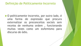 Definição de Politicamente Incorreto

O

politicamente incorreto, por outro lado, é
uma forma de expressão que procura
externalizar os preconceitos sociais sem
receios de nenhuma ordem , funcionando
muitas vezes como um eufemismo para
discurso de ódio.

 