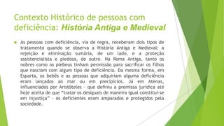 Contexto Histórico de pessoas com
deficiência: História Antiga e Medieval


As pessoas com deficiência, via de regra, receberam dois tipos de
tratamento quando se observa a História Antiga e Medieval: a
rejeição e eliminação sumária, de um lado, e a proteção
assistencialista e piedosa, de outro. Na Roma Antiga, tanto os
nobres como os plebeus tinham permissão para sacrificar os filhos
que nasciam com algum tipo de deficiência. Da mesma forma, em
Esparta, os bebês e as pessoas que adquiriam alguma deficiência
eram lançados ao mar ou em precipícios. Já em Atenas,
influenciados por Aristóteles – que definiu a premissa jurídica até
hoje aceita de que “tratar os desiguais de maneira igual constitui-se
em injustiça” – os deficientes eram amparados e protegidos pela
sociedade.

 