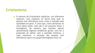 Cristianismo


O advento do Cristianismo significou, em diferentes
aspectos, uma mudança na forma pela qual as
pessoas com deficiência eram vistas e tratadas pela
sociedade em geral. É claro que, como alertamos no
início desta seção, este não é um processo linear e
homogêneo, de maneira que estamos apenas
apresentando algumas tendências gerais, sem ter a
pretensão de definir com a exatidão histórica, a
cada momento, a situação das pessoas com
deficiência (que é um grupo heterogêneo entre si).

 