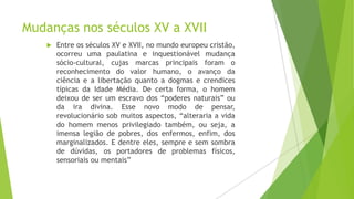 Mudanças nos séculos XV a XVII


Entre os séculos XV e XVII, no mundo europeu cristão,
ocorreu uma paulatina e inquestionável mudança
sócio-cultural, cujas marcas principais foram o
reconhecimento do valor humano, o avanço da
ciência e a libertação quanto a dogmas e crendices
típicas da Idade Média. De certa forma, o homem
deixou de ser um escravo dos “poderes naturais” ou
da ira divina. Esse novo modo de pensar,
revolucionário sob muitos aspectos, “alteraria a vida
do homem menos privilegiado também, ou seja, a
imensa legião de pobres, dos enfermos, enfim, dos
marginalizados. E dentre eles, sempre e sem sombra
de dúvidas, os portadores de problemas físicos,
sensoriais ou mentais”

 