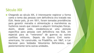 Século XIX


Chegando ao século XIX, é interessante registrar a forma
como o tema das pessoas com deficiência era tratado nos
EUA. Neste país, já em 1811, foram tomadas providências
para garantir moradia e alimentação a marinheiros ou
fuzileiros navais que viessem a adquirir limitações físicas.
Assim, desde cedo, estabeleceu-se uma atenção
específica para pessoas com deficiência nos EUA, em
especial para os “veteranos” de guerras ou outros
conflitos militares. Depois da Guerra Civil norteamericana, foi construído, na Filadélfia, em 1867, o Lar
Nacional para Soldados Voluntários Deficientes, que
posteriormente teria outras unidades.

 