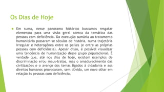 Os Dias de Hoje


Em suma, nesse panorama histórico buscamos resgatar
elementos para uma visão geral acerca da temática das
pessoas com deficiência. Da execução sumária ao tratamento
humanitário passaram-se séculos de história, numa trajetória
irregular e heterogênea entre os países (e entre as próprias
pessoas com deficiência). Apesar disso, é possível visualizar
uma tendência de humanização desse grupo populacional. É
verdade que, até nos dias de hoje, existem exemplos de
discriminação e/ou maus-tratos, mas o amadurecimento das
civilizações e o avanço dos temas ligados à cidadania e aos
direitos humanos provocaram, sem dúvida, um novo olhar em
relação às pessoas com deficiência.

 