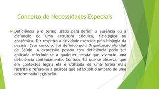 Conceito de Necessidades Especiais


Deficiência é o termo usado para definir a ausência ou a
disfunção de uma estrutura psíquica, fisiológica ou
anatômica. Diz respeito à atividade exercida pela biologia da
pessoa. Este conceito foi definido pela Organização Mundial
de Saúde. A expressão pessoa com deficiência pode ser
aplicada referindo-se a qualquer pessoa que vivencie uma
deficiência continuamente. Contudo, há que se observar que
em contextos legais ela é utilizada de uma forma mais
restrita e refere-se a pessoas que estão sob o amparo de uma
determinada legislação.

 
