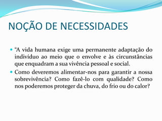 NOÇÃO DE NECESSIDADES“A vida humana exige uma permanente adaptação do indivíduo ao meio que o envolve e às circunstâncias que enquadram a sua vivência pessoal e social.Como deveremos alimentar-nos para garantir a nossa sobrevivência? Como fazê-lo com qualidade? Como nos poderemos proteger da chuva, do frio ou do calor? 