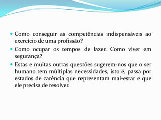 Como conseguir as competências indispensáveis ao exercício de uma profissão?Como ocupar os tempos de lazer. Como viver em segurança?Estas e muitas outras questões sugerem-nos que o ser humano tem múltiplas necessidades, isto é, passa por estados de carência que representam mal-estar e que ele precisa de resolver.