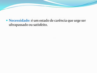 Necessidade: é um estado de carência que urge ser ultrapassado ou satisfeito.