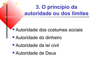 3. O princípio da 
autoridade ou dos limites 
 Autoridade dos costumes sociais 
 Autoridade do dinheiro 
 Autoridade da lei civil 
 Autoridade de Deus 
 