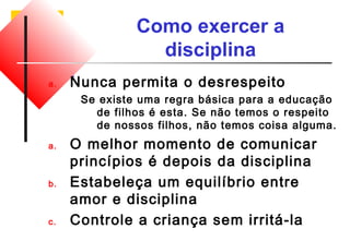 Como exercer a 
disciplina 
a. Nunca permita o desrespeito 
Se existe uma regra básica para a educação 
de filhos é esta. Se não temos o respeito 
de nossos filhos, não temos coisa alguma. 
a. O melhor momento de comunicar 
princípios é depois da disciplina 
b. Estabeleça um equilíbrio entre 
amor e disciplina 
c. Controle a criança sem irritá-la 
 