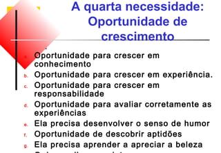 A quarta necessidade: 
Oportunidade de 
crescimento 
a. Oportunidade para crescer em 
conhecimento 
b. Oportunidade para crescer em experiência. 
c. Oportunidade para crescer em 
responsabilidade 
d. Oportunidade para avaliar corretamente as 
experiências 
e. Ela precisa desenvolver o senso de humor 
f. Oportunidade de descobrir aptidões 
g. Ela precisa aprender a apreciar a beleza 
h. O de ampliar seus interesses 
 